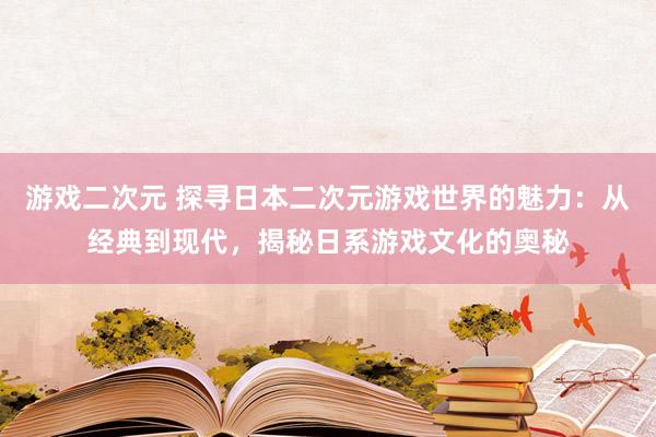 游戏二次元 探寻日本二次元游戏世界的魅力：从经典到现代，揭秘日系游戏文化的奥秘