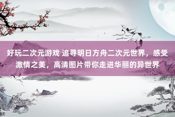 好玩二次元游戏 追寻明日方舟二次元世界，感受激情之美，高清图片带你走进华丽的异世界