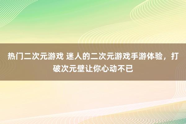 热门二次元游戏 迷人的二次元游戏手游体验，打破次元壁让你心动不已