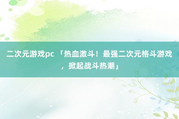 二次元游戏pc 「热血激斗！最强二次元格斗游戏，掀起战斗热潮」