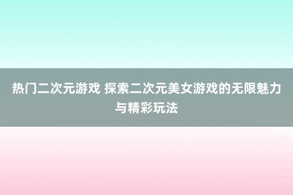 热门二次元游戏 探索二次元美女游戏的无限魅力与精彩玩法