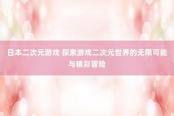 日本二次元游戏 探索游戏二次元世界的无限可能与精彩冒险