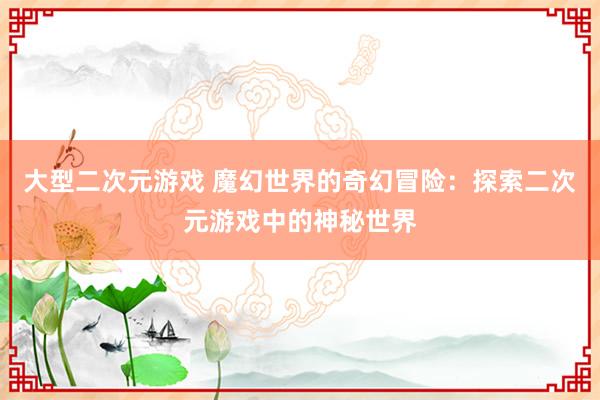 大型二次元游戏 魔幻世界的奇幻冒险：探索二次元游戏中的神秘世界