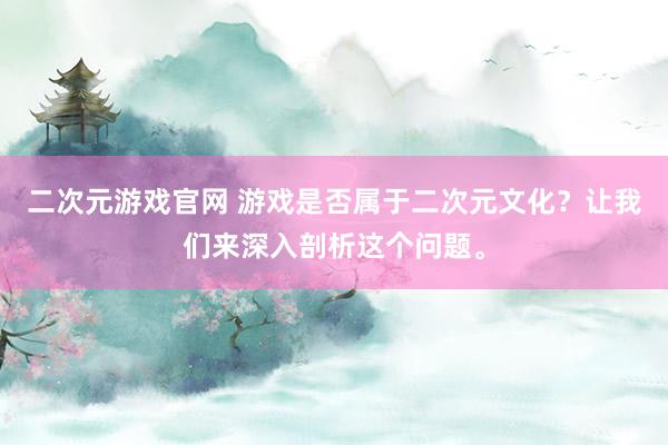 二次元游戏官网 游戏是否属于二次元文化？让我们来深入剖析这个问题。