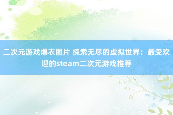 二次元游戏爆衣图片 探索无尽的虚拟世界：最受欢迎的steam二次元游戏推荐