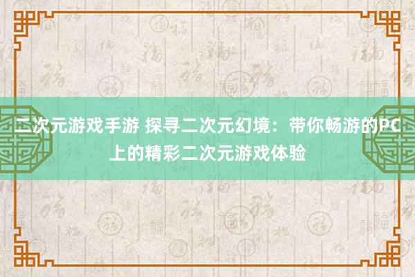 二次元游戏手游 探寻二次元幻境：带你畅游的PC上的精彩二次元游戏体验