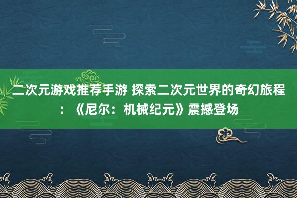 二次元游戏推荐手游 探索二次元世界的奇幻旅程：《尼尔：机械纪元》震撼登场