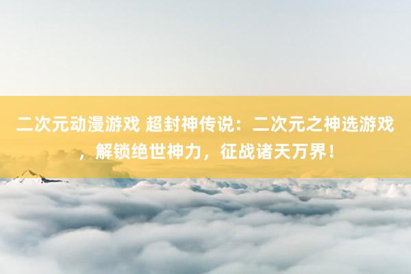 二次元动漫游戏 超封神传说：二次元之神选游戏，解锁绝世神力，征战诸天万界！