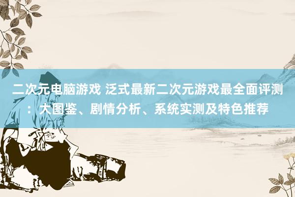 二次元电脑游戏 泛式最新二次元游戏最全面评测：大图鉴、剧情分析、系统实测及特色推荐