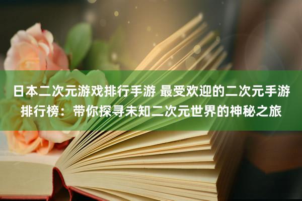 日本二次元游戏排行手游 最受欢迎的二次元手游排行榜：带你探寻未知二次元世界的神秘之旅