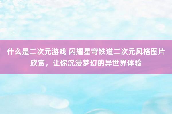 什么是二次元游戏 闪耀星穹铁道二次元风格图片欣赏，让你沉浸梦幻的异世界体验
