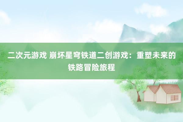二次元游戏 崩坏星穹铁道二创游戏：重塑未来的铁路冒险旅程
