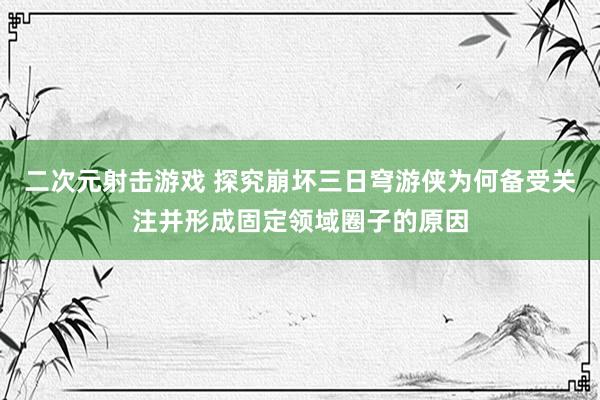 二次元射击游戏 探究崩坏三日穹游侠为何备受关注并形成固定领域圈子的原因