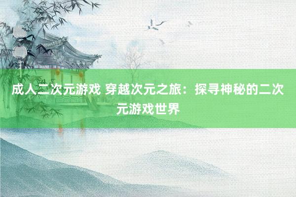 成人二次元游戏 穿越次元之旅：探寻神秘的二次元游戏世界
