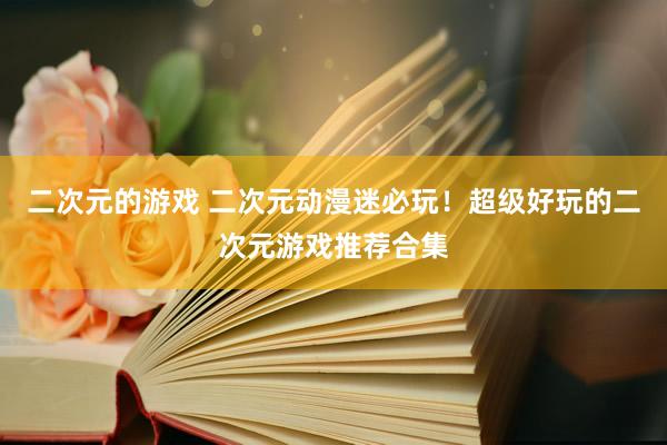二次元的游戏 二次元动漫迷必玩！超级好玩的二次元游戏推荐合集