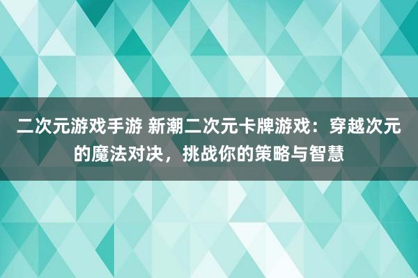 二次元游戏手游 新潮二次元卡牌游戏：穿越次元的魔法对决，挑战你的策略与智慧