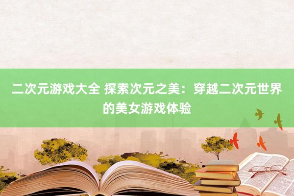 二次元游戏大全 探索次元之美：穿越二次元世界的美女游戏体验