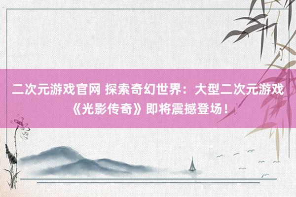 二次元游戏官网 探索奇幻世界：大型二次元游戏《光影传奇》即将震撼登场！