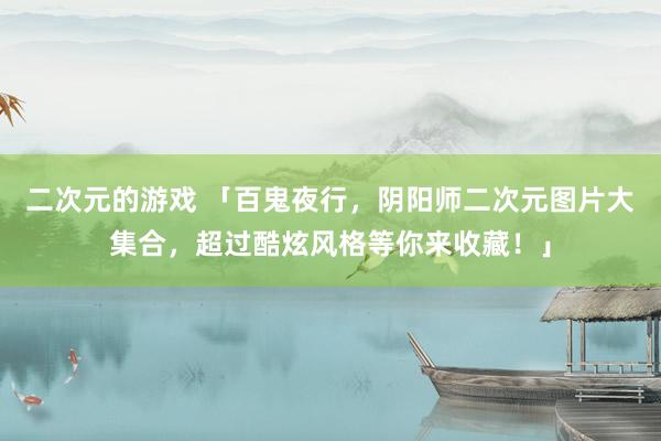二次元的游戏 「百鬼夜行，阴阳师二次元图片大集合，超过酷炫风格等你来收藏！」