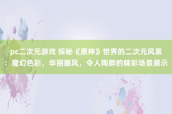 pc二次元游戏 探秘《原神》世界的二次元风景：魔幻色彩，华丽画风，令人陶醉的精彩场景展示
