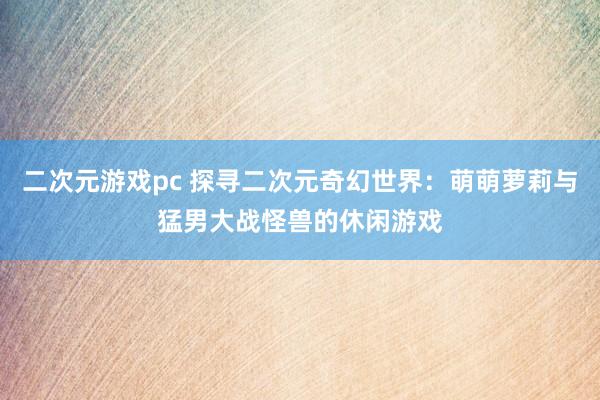 二次元游戏pc 探寻二次元奇幻世界：萌萌萝莉与猛男大战怪兽的休闲游戏
