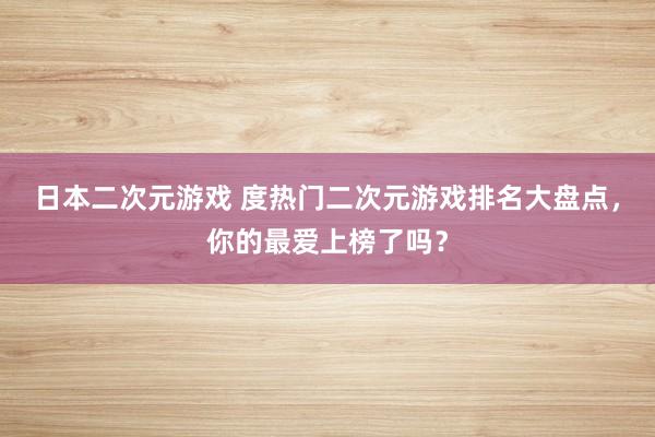日本二次元游戏 度热门二次元游戏排名大盘点，你的最爱上榜了吗？