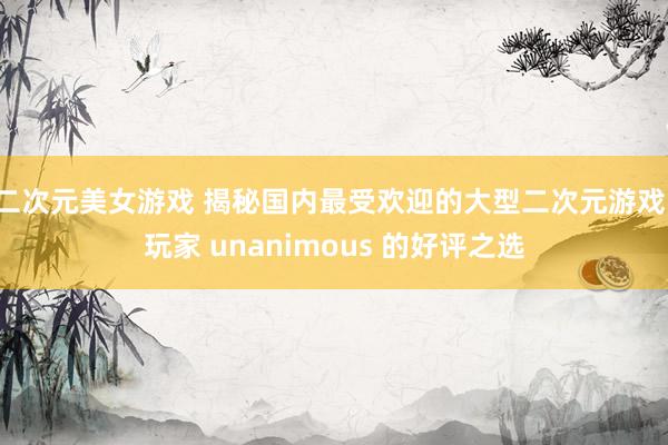 二次元美女游戏 揭秘国内最受欢迎的大型二次元游戏，玩家 unanimous 的好评之选