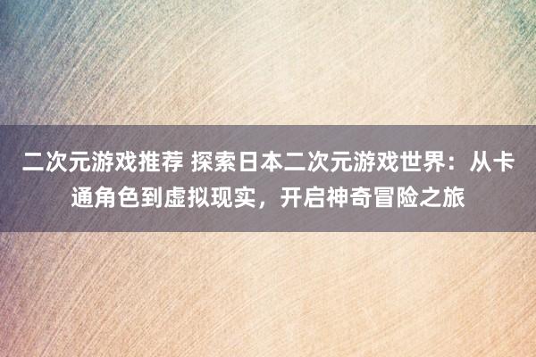 二次元游戏推荐 探索日本二次元游戏世界：从卡通角色到虚拟现实，开启神奇冒险之旅