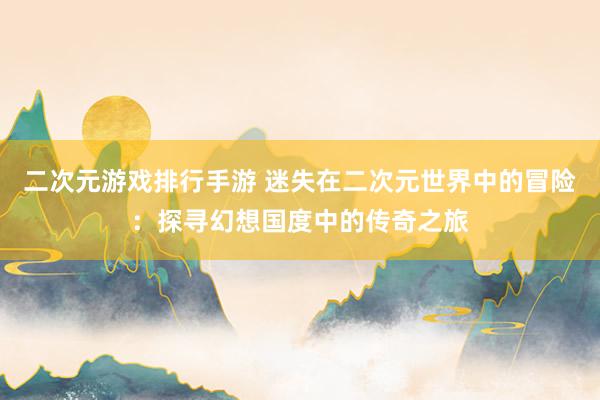 二次元游戏排行手游 迷失在二次元世界中的冒险：探寻幻想国度中的传奇之旅