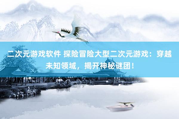 二次元游戏软件 探险冒险大型二次元游戏：穿越未知领域，揭开神秘谜团！