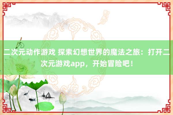 二次元动作游戏 探索幻想世界的魔法之旅：打开二次元游戏app，开始冒险吧！