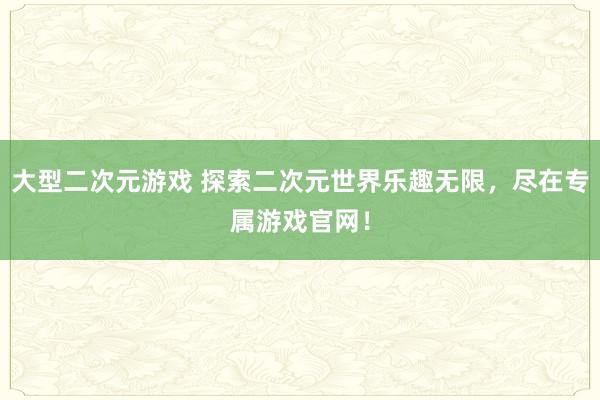 大型二次元游戏 探索二次元世界乐趣无限，尽在专属游戏官网！