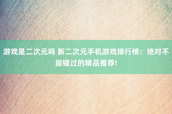 游戏是二次元吗 新二次元手机游戏排行榜：绝对不能错过的精品推荐!