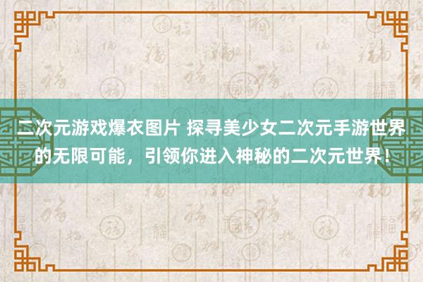 二次元游戏爆衣图片 探寻美少女二次元手游世界的无限可能，引领你进入神秘的二次元世界！