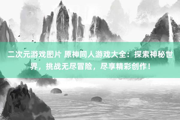 二次元游戏图片 原神同人游戏大全：探索神秘世界，挑战无尽冒险，尽享精彩创作！