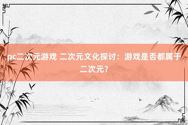 pc二次元游戏 二次元文化探讨：游戏是否都属于二次元？