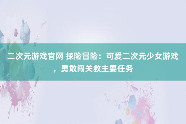 二次元游戏官网 探险冒险：可爱二次元少女游戏，勇敢闯关救主要任务
