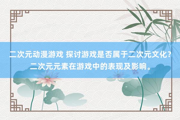 二次元动漫游戏 探讨游戏是否属于二次元文化？二次元元素在游戏中的表现及影响。