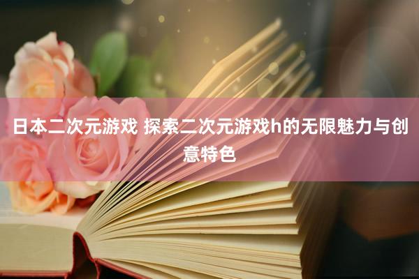 日本二次元游戏 探索二次元游戏h的无限魅力与创意特色