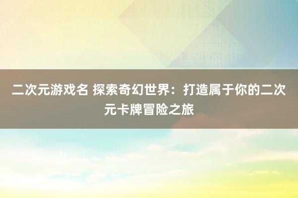 二次元游戏名 探索奇幻世界：打造属于你的二次元卡牌冒险之旅
