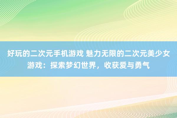好玩的二次元手机游戏 魅力无限的二次元美少女游戏：探索梦幻世界，收获爱与勇气