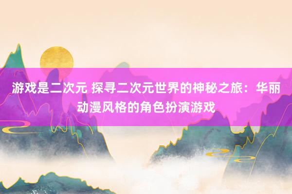 游戏是二次元 探寻二次元世界的神秘之旅：华丽动漫风格的角色扮演游戏