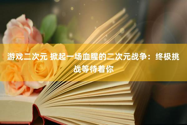 游戏二次元 掀起一场血腥的二次元战争：终极挑战等待着你