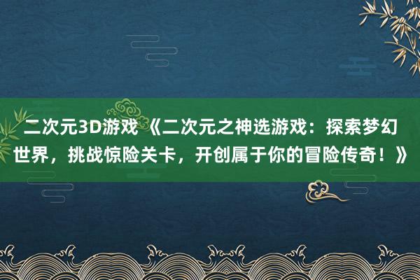二次元3D游戏 《二次元之神选游戏：探索梦幻世界，挑战惊险关卡，开创属于你的冒险传奇！》