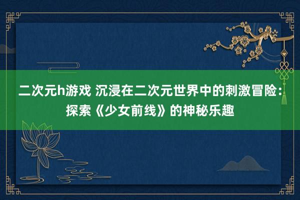 二次元h游戏 沉浸在二次元世界中的刺激冒险：探索《少女前线》的神秘乐趣