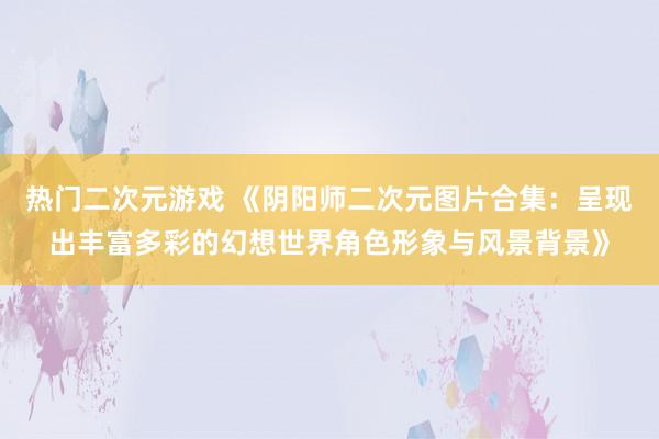 热门二次元游戏 《阴阳师二次元图片合集：呈现出丰富多彩的幻想世界角色形象与风景背景》
