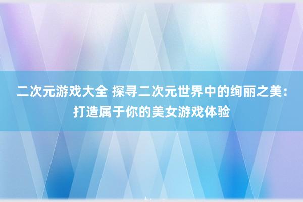 二次元游戏大全 探寻二次元世界中的绚丽之美：打造属于你的美女游戏体验