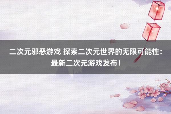 二次元邪恶游戏 探索二次元世界的无限可能性：最新二次元游戏发布！