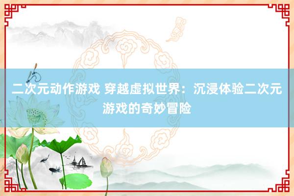 二次元动作游戏 穿越虚拟世界：沉浸体验二次元游戏的奇妙冒险