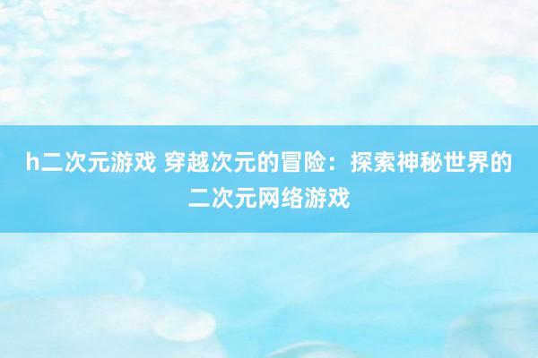 h二次元游戏 穿越次元的冒险：探索神秘世界的二次元网络游戏
